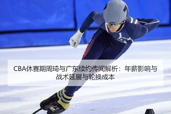 CBA休赛期周琦与广东续约传闻解析：年薪影响与战术延展与轮换成本