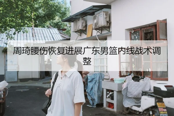 周琦腰伤恢复进展广东男篮内线战术调整