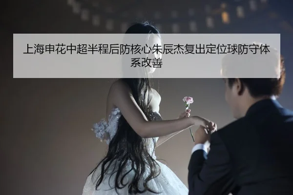 上海申花中超半程后防核心朱辰杰复出定位球防守体系改善