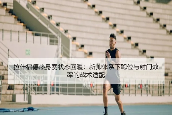 拉什福德热身赛状态回暖：新帅体系下跑位与射门效率的战术适配