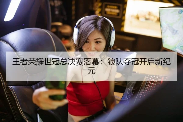 王者荣耀世冠总决赛落幕：狼队夺冠开启新纪元